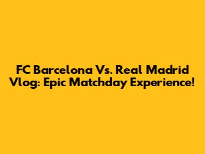 FC Barcelona Vs. Real Madrid Vlog: Epic Matchday Experience!