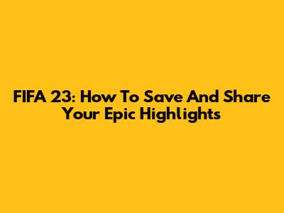 FIFA 23: How To Save And Share Your Epic Highlights