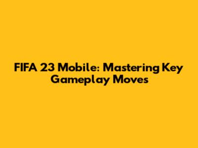 FIFA 23 Mobile: Mastering Key Gameplay Moves