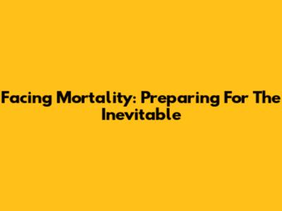 Facing Mortality: Preparing For The Inevitable