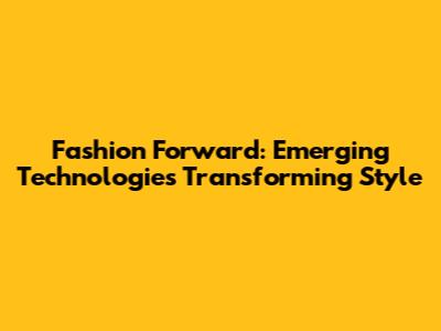 Fashion Forward: Emerging Technologies Transforming Style