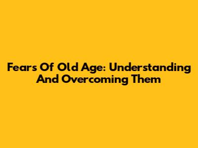 Fears Of Old Age: Understanding And Overcoming Them