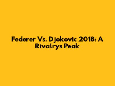 Federer Vs. Djokovic 2018: A Rivalry's Peak
