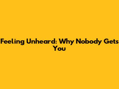 Feeling Unheard: Why Nobody Gets You