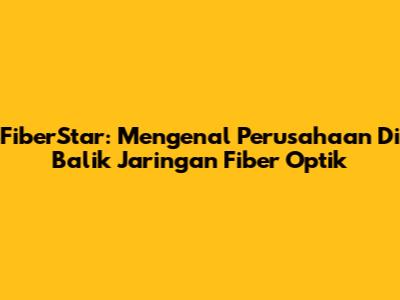 FiberStar: Mengenal Perusahaan Di Balik Jaringan Fiber Optik