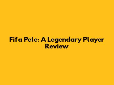 Fifa Pele: A Legendary Player Review