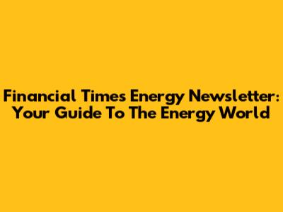 Financial Times Energy Newsletter: Your Guide To The Energy World