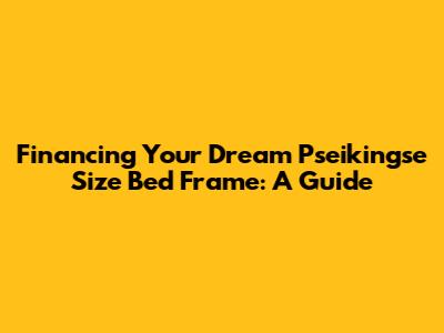 Financing Your Dream Pseikingse Size Bed Frame: A Guide