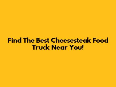 Find The Best Cheesesteak Food Truck Near You!