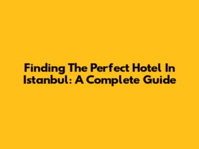 Finding The Perfect Hotel In Istanbul: A Complete Guide