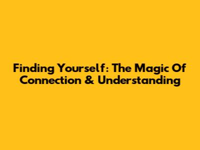 Finding Yourself: The Magic Of Connection & Understanding
