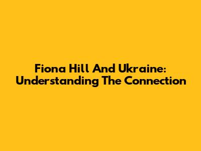 Fiona Hill And Ukraine: Understanding The Connection
