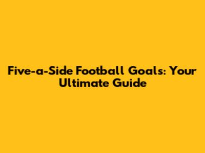 Five-a-Side Football Goals: Your Ultimate Guide