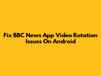 Fix BBC News App Video Rotation Issues On Android
