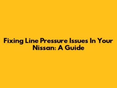 Fixing Line Pressure Issues In Your Nissan: A Guide