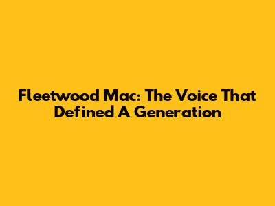 Fleetwood Mac: The Voice That Defined A Generation