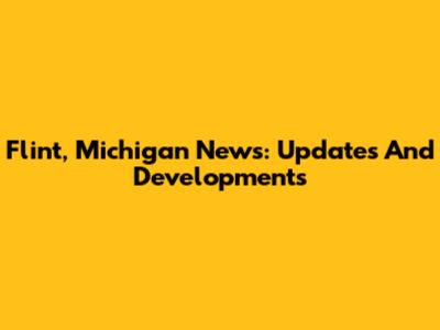 Flint, Michigan News: Updates And Developments