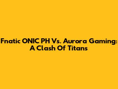 Fnatic ONIC PH Vs. Aurora Gaming: A Clash Of Titans