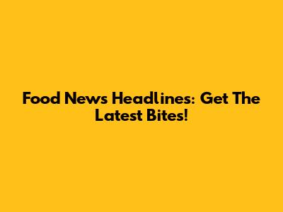 Food News Headlines: Get The Latest Bites!