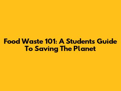 Food Waste 101: A Student's Guide To Saving The Planet