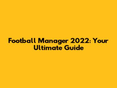 Football Manager 2022: Your Ultimate Guide