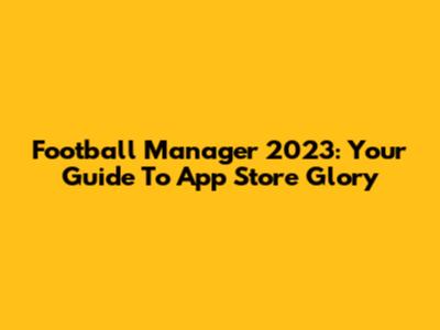 Football Manager 2023: Your Guide To App Store Glory