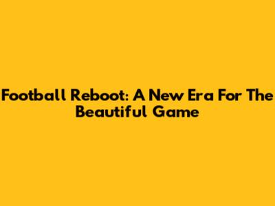 Football Reboot: A New Era For The Beautiful Game