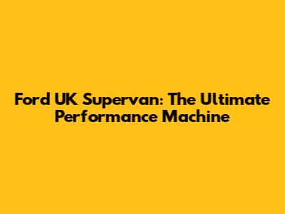 Ford UK Supervan: The Ultimate Performance Machine