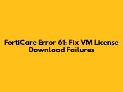 FortiCare Error 61: Fix VM License Download Failures