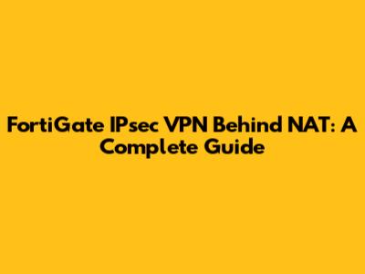 FortiGate IPsec VPN Behind NAT: A Complete Guide