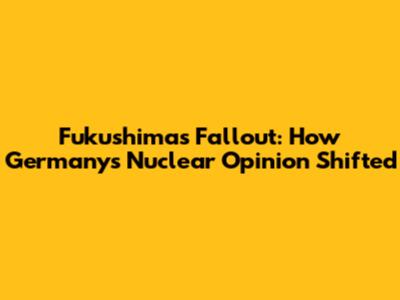 Fukushima's Fallout: How Germany's Nuclear Opinion Shifted