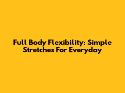 Full Body Flexibility: Simple Stretches For Everyday