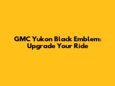 GMC Yukon Black Emblem: Upgrade Your Ride