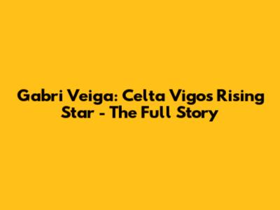 Gabri Veiga: Celta Vigo's Rising Star - The Full Story