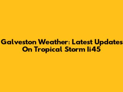 Galveston Weather: Latest Updates On Tropical Storm Ii45