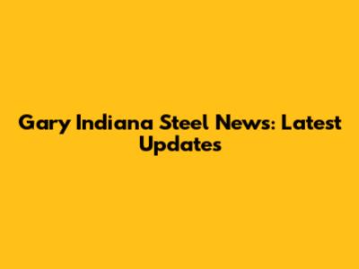 Gary Indiana Steel News: Latest Updates