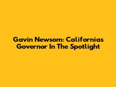 Gavin Newsom: California's Governor In The Spotlight