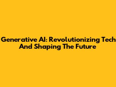 Generative AI: Revolutionizing Tech And Shaping The Future