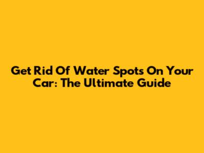 Get Rid Of Water Spots On Your Car: The Ultimate Guide