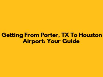Getting From Porter, TX To Houston Airport: Your Guide
