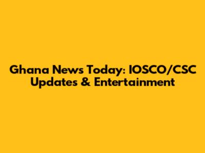 Ghana News Today: IOSCO/CSC Updates & Entertainment