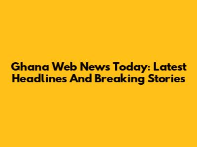 Ghana Web News Today: Latest Headlines And Breaking Stories