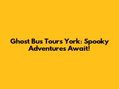 Ghost Bus Tours York: Spooky Adventures Await!
