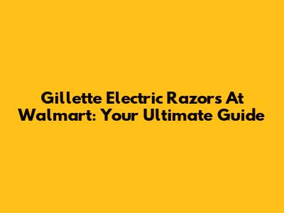 Gillette Electric Razors At Walmart: Your Ultimate Guide