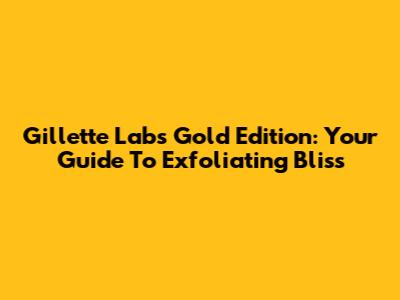 Gillette Labs Gold Edition: Your Guide To Exfoliating Bliss