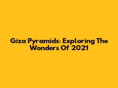 Giza Pyramids: Exploring The Wonders Of 2021