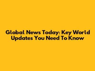 Global News Today: Key World Updates You Need To Know