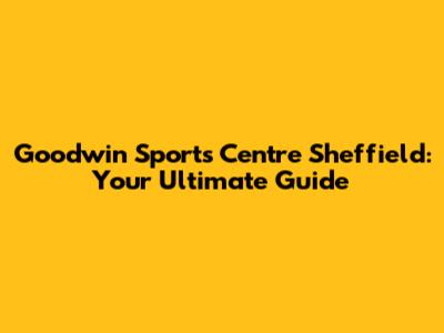Goodwin Sports Centre Sheffield: Your Ultimate Guide