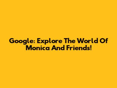 Google: Explore The World Of Monica And Friends!
