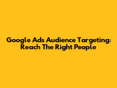 Google Ads Audience Targeting: Reach The Right People